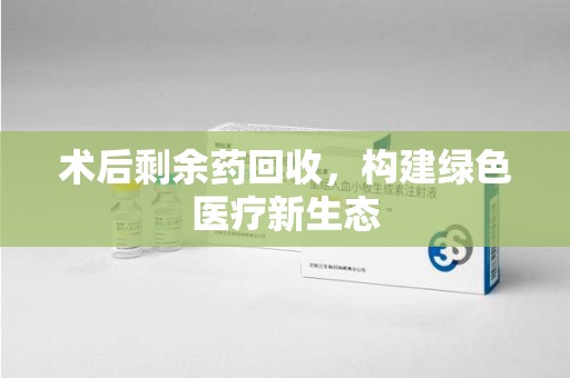 临沂术后剩余药回收，构建绿色医疗新生态