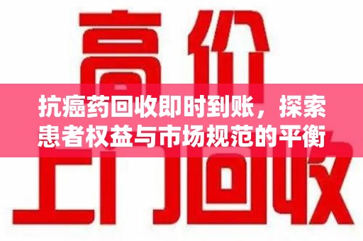 临沂抗癌药回收即时到账，探索患者权益与市场规范的平衡之道