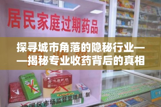 临沂探寻城市角落的隐秘行业——揭秘专业收药背后的真相