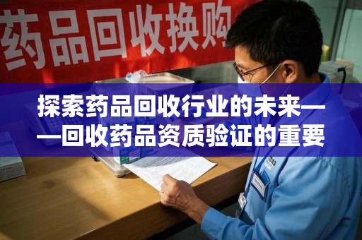 临沂探索药品回收行业的未来——回收药品资质验证的重要性与挑战