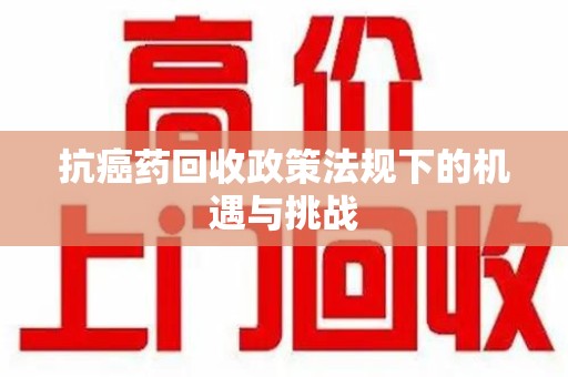 临沂抗癌药回收政策法规下的机遇与挑战