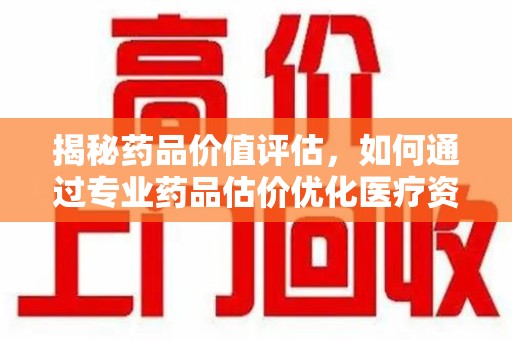 临沂揭秘药品价值评估，如何通过专业药品估价优化医疗资源分配