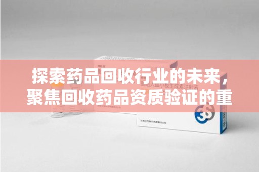 临沂探索药品回收行业的未来，聚焦回收药品资质验证的重要性